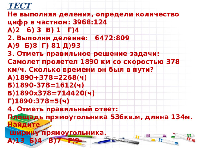 ТЕСТ  Не выполняя деления, определи количество цифр в частном: 3968:124  А)2 б) 3 В) 1 Г)4  2. Выполни деление: 6472:809  А)9 Б)8 Г) 81 Д)93  3. Отметь правильное решение задачи:  Самолет пролетел 1890 км со скоростью 378 км/ч. Сколько времени он был в пути?  А)1890+378=2268(ч)  Б)1890-378=1612(ч)  В)1890х378=714420(ч)  Г)1890:378=5(ч)  4. Отметь правильный ответ:  Площадь прямоугольника 536кв.м, длина 134м. Найдите  ширину прямоугольника.  А)13 Б)4 В)7 Г)9