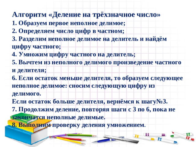 Алгоритм «Деление на трёхзначное число»  1. Образуем первое неполное делимое;  2. Определяем число цифр в частном;  3. Разделим неполное делимое на делитель и найдём цифру частного;  4. Умножим цифру частного на делитель;  5. Вычтем из неполного делимого произведение частного и делителя;  6. Если остаток меньше делителя, то образуем следующее неполное делимое: сносим следующую цифру из делимого.  Если остаток больше делителя, вернёмся к шагу№3.  7. Продолжим деление, повторяя шаги с 3 по 6, пока не закончатся неполные делимые.  8. Выполним проверку деления умножением .