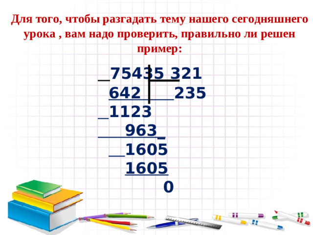 Для того, чтобы разгадать тему нашего сегодняшнего урока , вам надо проверить, правильно ли решен пример:  75435 321   642 235   1123  963_    1605   1605  0