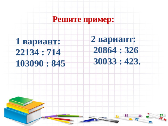 Решите пример:  1 вариант: 22134 : 714 103090 : 845  2 вариант:  20864 : 326  30033 : 423.