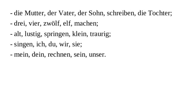 - die Mutter, der Vater, der Sohn, schreiben, die Tochter; - drei, vier, zwölf, elf, machen; - alt, lustig, springen, klein, traurig; - singen, ich, du, wir, sie; - mein, dein, rechnen, sein, unser.
