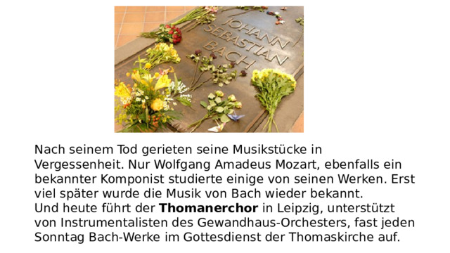 Nach seinem Tod gerieten seine Musikstücke in Vergessenheit. Nur Wolfgang Amadeus Mozart, ebenfalls ein bekannter Komponist studierte einige von seinen Werken. Erst viel später wurde die Musik von Bach wieder bekannt.   Und heute führt der  Thomanerchor  in Leipzig, unterstützt von Instrumentalisten des Gewandhaus-Orchesters, fast jeden Sonntag Bach-Werke im Gottesdienst der Thomaskirche auf.