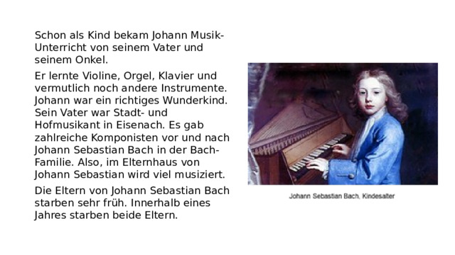 Schon als Kind bekam Johann Musik-Unterricht von seinem Vater und seinem Onkel. Er lernte Violine, Orgel, Klavier und vermutlich noch andere Instrumente. Johann war ein richtiges Wunderkind. Sein Vater war Stadt- und Hofmusikant in Eisenach. Es gab zahlreiche Komponisten vor und nach Johann Sebastian Bach in der Bach-Familie. Also, im Elternhaus von Johann Sebastian wird viel musiziert. Die Eltern von Johann Sebastian Bach starben sehr früh. Innerhalb eines Jahres starben beide Eltern.