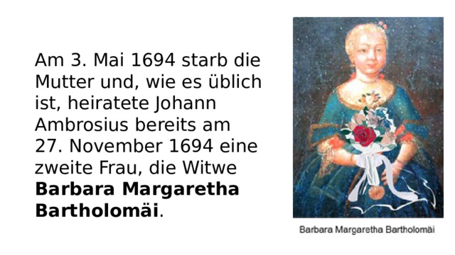 Am 3. Mai 1694 starb die Mutter und, wie es üblich ist, heiratete Johann Ambrosius bereits am 27. November 1694 eine zweite Frau, die Witwe Barbara Margaretha Bartholomäi .