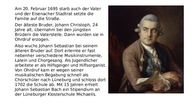 Am 20. Februar 1695 starb auch der Vater und der Eisenacher Stadtrat setzte die Familie auf die Straße.  Der älteste Bruder, Johann Christoph, 24 Jahre alt, übernahm bei den jüngsten Brüdern die Vaterstelle. Dann wurden sie in Ohrdruf erzogen. Also wuchs Johann Sebastian bei seinem älteren Bruder auf. Dort erlernte er fast nebenher verschiedene Musikinstrumente, Latein und Chorgesang. Als Jugendlicher arbeitete er als Hilfsgeiger und Hilfsorganist. Von Ohrdruf kam er wegen seiner musikalischen Begabung schnell als Chorschüler nach Lüneburg und schloss dort 1702 die Schule ab. Mit 15 Jahren erhielt Johann Sebastian Bach ein Stipendium an der Lüneburger Klosterschule Michaelis.