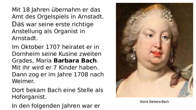 Mit 18 Jahren übernahm er das Amt des Orgelspiels in Arnstadt. Das war seine erste richtige Anstellung als Organist in Arnstadt. Im Oktober 1707 heiratet er in Dornheim seine Kusine zweiten Grades, Maria Barbara Bach . Mit ihr wird er 7 Kinder haben. Dann zog er im Jahre 1708 nach Weimer. Dort bekam Bach eine Stelle als Hoforganist. In den folgenden Jahren war er noch in anderen Städten Organist und Herzog Wilhelm ernannte ihn 1714 zum Konzertmeister
