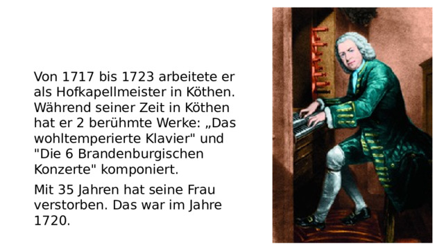 Von 1717 bis 1723 arbeitete er als Hofkapellmeister in Köthen. Während seiner Zeit in Köthen hat er 2 berühmte Werke: „Das wohltemperierte Klavier