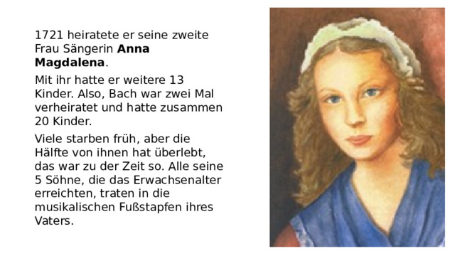 1721 heiratete er seine zweite Frau Sängerin Anna Magdalena . Mit ihr hatte er weitere 13 Kinder. Also, Bach war zwei Mal verheiratet und hatte zusammen 20 Kinder. Viele starben früh, aber die Hälfte von ihnen hat überlebt, das war zu der Zeit so. Alle seine 5 Söhne, die das Erwachsenalter erreichten, traten in die musikalischen Fußstapfen ihres Vaters.