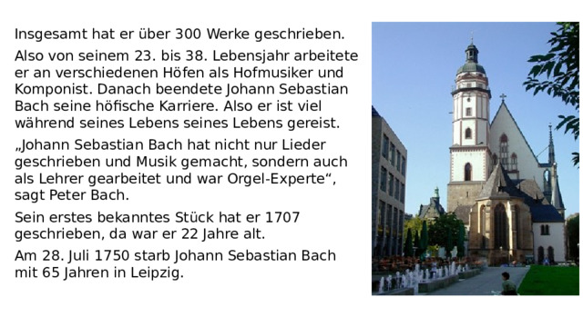 Insgesamt hat er über 300 Werke geschrieben. Also von seinem 23. bis 38. Lebensjahr arbeitete er an verschiedenen Höfen als Hofmusiker und Komponist. Danach beendete Johann Sebastian Bach seine höfische Karriere. Also er ist viel während seines Lebens seines Lebens gereist. „ Johann Sebastian Bach hat nicht nur Lieder geschrieben und Musik gemacht, sondern auch als Lehrer gearbeitet und war Orgel-Experte“, sagt Peter Bach.  Sein erstes bekanntes Stück hat er 1707 geschrieben, da war er 22 Jahre alt.  Am 28. Juli 1750 starb Johann Sebastian Bach mit 65 Jahren in Leipzig.