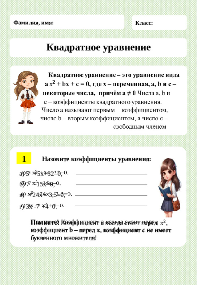 Фамилия, имя: Класс: Квадратное  уравнение Квадратное  уравнение  Квадратное  уравнение  –  это  уравнение  вида     a  +  bx  +  c  =  0,  где  x  –  переменная, a, b и c –  некоторые числа, причём a ≠ 0  Числа  a,  b  и  c  –  коэффициенты  квадратного  уравнения.  Число  a  называют  первым  коэффициентом,  число  b  –  вторым  коэффициентом, а число c –свободным членом . 1 Назовите  коэффициенты  уравнения: а) 5   +5x+32=0,   б) 7   -15x=0,   в)  +24x – 3,5=0,   г) 3x -7  +4=0.   Помните!  Коэффициент  a  всегда  стоит  перед  ,  коэффициент  b  –  перед  х, коэффициент c не имеет буквенного множителя!  