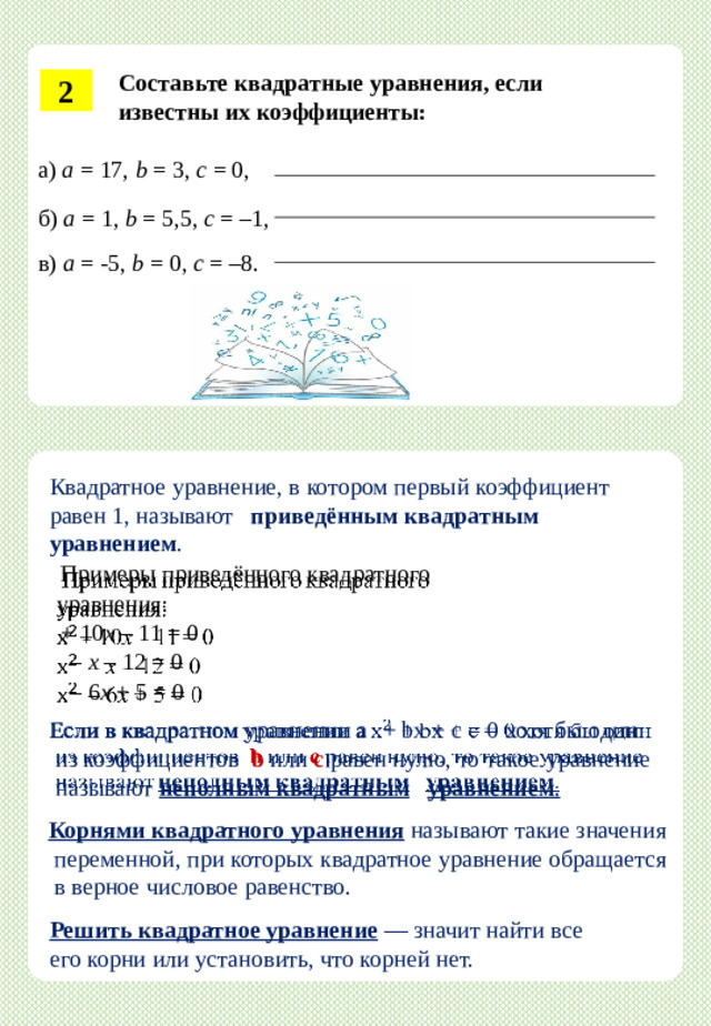 Составьте  квадратные  уравнения,  если  известны  их  коэффициенты: 2 а)  а = 1 7,  b  =  3,  c  =  0, б) а = 1, b = 5,5, c = –1,  в)  а  = -5,  b =  0,  c  =  –8. Квадратное  уравнение,  в  котором  первый  коэффициент  равен  1,  называют  приведённым квадратным уравнением .   Примеры  приведённого  квадратного  уравнения: +  10 x  –  11  =  0  – x – 12 = 0   – 6 х + 5 = 0 Если  в  квадратном  уравнении  a   +  bx  +  c  =  0  хотя  бы  один    из  коэффициентов  b  или  c  равен  нулю,  то  такое  уравнение  называют  неполным  квадратным  уравнением . Корнями квадратного уравнения  называют такие значения  переменной, при  которых  квадратное  уравнение  обращается  в  верное  числовое  равенство. Решить квадратное уравнение  — значит найти все его корни или установить, что корней нет.