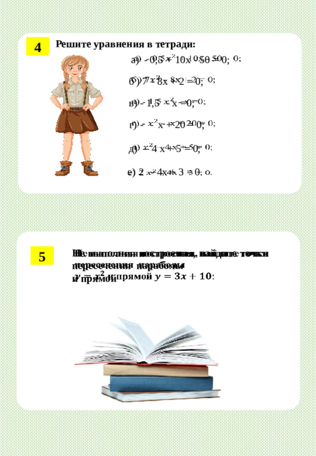 Решите  уравнения  в  тетради: 4 а)  - 0,5  + 10x  -  50  = 0;      б )  7  -  8x  +  2 =  0; в)  -  1,5   - x =0;   г)  -   -  x  + 20  =  0;     д)   –  4  x  + 5  =  0; е)  2   -  4x  + 3  = 0.   Не выполняя построения, найдите точки пересечения параболы   и прямой 5