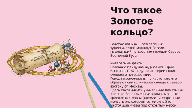 Что такое Золотое кольцо? Золотое кольцо — это главный туристический маршрут России, проходящий по древним городам Северо-Восточной Руси. Интересные факты: Название придумал журналист Юрий Бычков в 1967 году после серии своих очерков о путешествии. Города расположены на карте так, что образуют символическое кольцо к северо-востоку от Москвы. Здесь сохранились уникальные памятники: древние белокаменные храмы, мощные крепостные стены (кремли) и старинные монастыри, которым сотни лет. Это настоящие музеи под открытым небом.