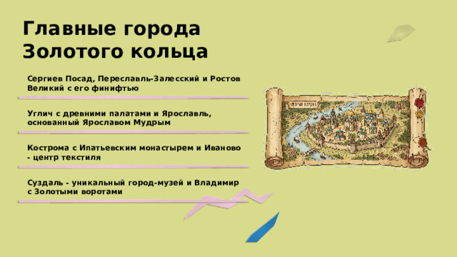 Главные города Золотого кольца Сергиев Посад, Переславль-Залесский и Ростов Великий с его финифтью Углич с древними палатами и Ярославль, основанный Ярославом Мудрым Кострома с Ипатьевским монастырем и Иваново - центр текстиля Суздаль - уникальный город-музей и Владимир с Золотыми воротами