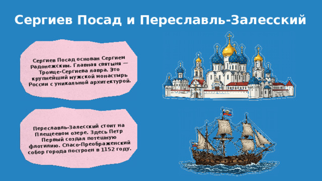 Сергиев Посад основан Сергием Радонежским. Главная святыня — Троице-Сергиева лавра. Это крупнейший мужской монастырь России с уникальной архитектурой. Переславль-Залесский стоит на Плещеевом озере. Здесь Петр Первый создал потешную флотилию. Спасо-Преображенский собор города построен в 1152 году. Сергиев Посад и Переславль-Залесский
