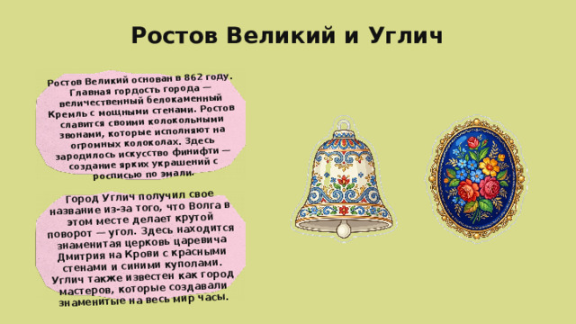 Ростов Великий основан в 862 году. Главная гордость города — величественный белокаменный Кремль с мощными стенами. Ростов славится своими колокольными звонами, которые исполняют на огромных колоколах. Здесь зародилось искусство финифти — создание ярких украшений с росписью по эмали. Город Углич получил свое название из-за того, что Волга в этом месте делает крутой поворот — угол. Здесь находится знаменитая церковь царевича Дмитрия на Крови с красными стенами и синими куполами. Углич также известен как город мастеров, которые создавали знаменитые на весь мир часы. Ростов Великий и Углич