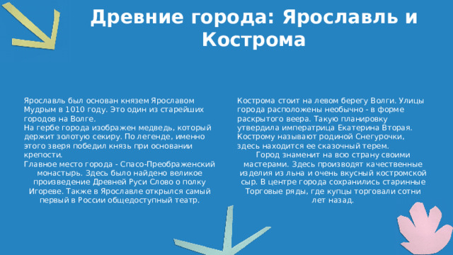 Древние города: Ярославль и Кострома Ярославль был основан князем Ярославом Мудрым в 1010 году. Это один из старейших городов на Волге. Кострома стоит на левом берегу Волги. Улицы города расположены необычно - в форме раскрытого веера. Такую планировку утвердила императрица Екатерина Вторая. На гербе города изображен медведь, который держит золотую секиру. По легенде, именно этого зверя победил князь при основании крепости. Кострому называют родиной Снегурочки, здесь находится ее сказочный терем. Главное место города - Спасо-Преображенский монастырь. Здесь было найдено великое произведение Древней Руси Слово о полку Игореве. Также в Ярославле открылся самый первый в России общедоступный театр. Город знаменит на всю страну своими мастерами. Здесь производят качественные изделия из льна и очень вкусный костромской сыр. В центре города сохранились старинные Торговые ряды, где купцы торговали сотни лет назад.