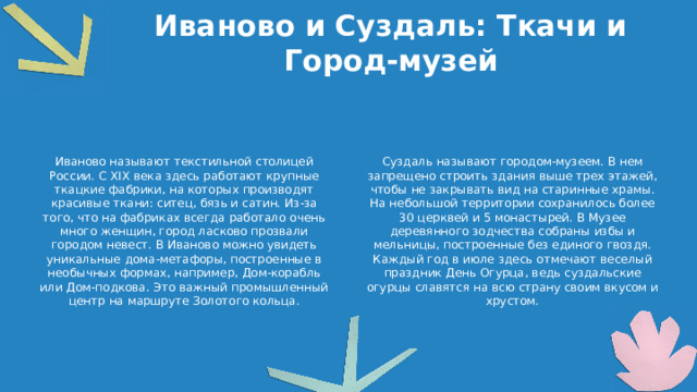 Иваново и Суздаль: Ткачи и Город-музей Иваново называют текстильной столицей России. С XIX века здесь работают крупные ткацкие фабрики, на которых производят красивые ткани: ситец, бязь и сатин. Из-за того, что на фабриках всегда работало очень много женщин, город ласково прозвали городом невест. В Иваново можно увидеть уникальные дома-метафоры, построенные в необычных формах, например, Дом-корабль или Дом-подкова. Это важный промышленный центр на маршруте Золотого кольца. Суздаль называют городом-музеем. В нем запрещено строить здания выше трех этажей, чтобы не закрывать вид на старинные храмы. На небольшой территории сохранилось более 30 церквей и 5 монастырей. В Музее деревянного зодчества собраны избы и мельницы, построенные без единого гвоздя. Каждый год в июле здесь отмечают веселый праздник День Огурца, ведь суздальские огурцы славятся на всю страну своим вкусом и хрустом.