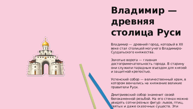 Владимир — древняя столица Руси Владимир — древний город, который в XII веке стал столицей могучего Владимиро-Суздальского княжества. Золотые ворота — главная достопримечательность города. В старину они служили парадным въездом для князей и защитной крепостью. Успенский собор — величественный храм, в котором венчались на княжение великие правители Руси. Дмитриевский собор знаменит своей белокаменной резьбой. На его стенах можно увидеть сотни резных фигур: львов, птиц, святых и даже сказочных существ. Эти узоры называют каменной сказкой.