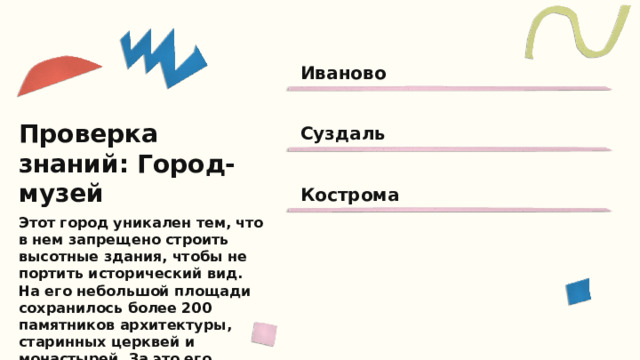Иваново Суздаль Проверка знаний: Город-музей Кострома Этот город уникален тем, что в нем запрещено строить высотные здания, чтобы не портить исторический вид. На его небольшой площади сохранилось более 200 памятников архитектуры, старинных церквей и монастырей. За это его прозвали городом-музеем. Знаешь ли ты, о каком городе идет речь?