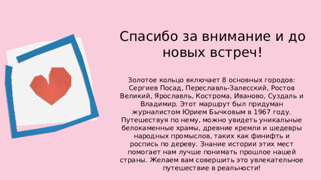 Спасибо за внимание и до новых встреч! Золотое кольцо включает 8 основных городов: Сергиев Посад, Переславль-Залесский, Ростов Великий, Ярославль, Кострома, Иваново, Суздаль и Владимир. Этот маршрут был придуман журналистом Юрием Бычковым в 1967 году. Путешествуя по нему, можно увидеть уникальные белокаменные храмы, древние кремли и шедевры народных промыслов, таких как финифть и роспись по дереву. Знание истории этих мест помогает нам лучше понимать прошлое нашей страны. Желаем вам совершить это увлекательное путешествие в реальности!