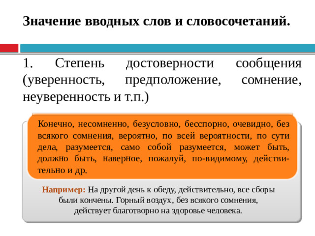 Значение вводных слов и словосочетаний. 1. Степень достоверности сообщения (уверенность, предположение, сомнение, неуверенность и т.п.) Конечно, несомненно, безусловно, бесспорно, очевидно, без всякого сомнения, вероятно, по всей вероятности, по сути дела, разумеется, само собой разумеется, может быть, должно быть, наверное, пожалуй, по-видимому, действи-тельно и др. Например:  На другой день к обеду, действительно, все сборы были кончены. Горный воздух, без всякого сомнения, действует благотворно на здоровье человека.