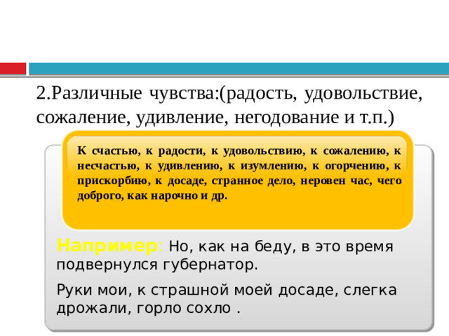 2.Различные чувства:(радость, удовольствие, сожаление, удивление, негодование и т.п.) К счастью, к радости, к удовольствию, к сожалению, к несчастью, к удивлению, к изумлению, к огорчению, к прискорбию, к досаде, странное дело, неровен час, чего доброго, как нарочно и др. Например :  Но, как на беду, в это время подвернулся губернатор. Руки мои, к страшной моей досаде, слегка дрожали, горло сохло .