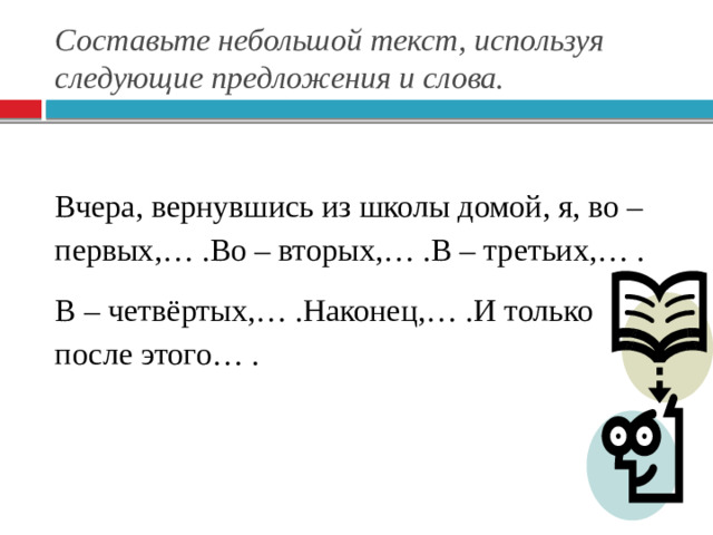 Составьте небольшой текст, используя следующие предложения и слова. Вчера, вернувшись из школы домой, я, во – первых,… .Во – вторых,… .В – третьих,… . В – четвёртых,… .Наконец,… .И только после этого… .