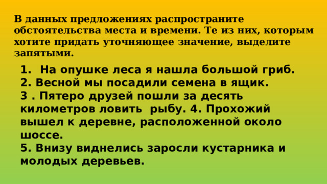 В данных предложениях распространите обстоятельства места и времени. Те из них, которым хотите придать уточняющее значение, выделите запятыми. На опушке леса я нашла большой гриб. 2. Весной мы посадили семена в ящик. 3 . Пятеро друзей пошли за десять километров ловить рыбу. 4. Прохожий вышел к деревне, расположенной около шоссе. 5. Внизу виднелись заросли кустарника и молодых деревьев.