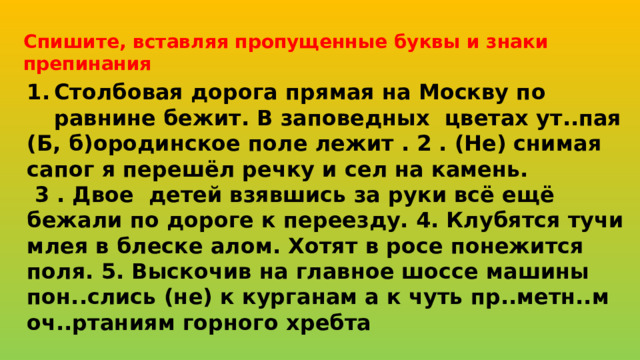 Спишите, вставляя пропущенные буквы и знаки препинания Столбовая дорога прямая на Москву по равнине бежит. В заповедных цветах ут..пая (Б, б)ородинское поле лежит . 2 . (Не) снимая сапог я перешёл речку и сел на камень.  3 . Двое детей взявшись за руки всё ещё бежали по дороге к переезду. 4. Клубятся тучи млея в блеске алом. Хотят в росе понежится поля. 5. Выскочив на главное шоссе машины пон..слись (не) к курганам а к чуть пр..метн..м оч..ртаниям горного хребта