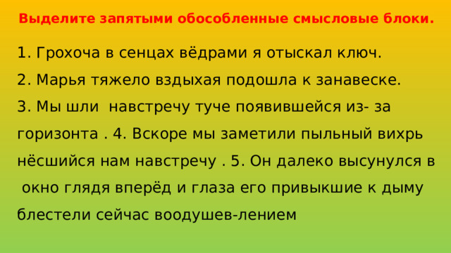 Выделите запятыми обособленные смысловые блоки.  1. Грохоча в сенцах вёдрами я отыскал ключ. 2. Марья тяжело вздыхая подошла к занавеске. 3. Мы шли навстречу туче появившейся из- за горизонта . 4. Вскоре мы заметили пыльный вихрь нёсшийся нам навстречу . 5. Он далеко высунулся в окно глядя вперёд и глаза его привыкшие к дыму блестели сейчас воодушев-лением