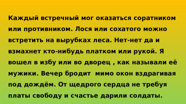 Каждый встречный мог оказаться соратником или противником. Лося или сохатого можно встретить на вырубках леса. Нет-нет да и взмахнет кто-нибудь платком или рукой. Я вошел в избу или во дворец , как называли её мужики. Вечер бродит мимо окон вздрагивая под дождём. От щедрого сердца не требуя платы свободу и счастье дарили солдаты.
