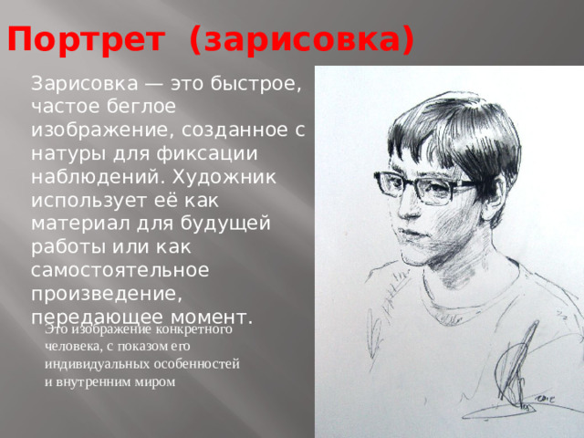 Портрет (зарисовка) Зарисовка — это быстрое, частое беглое изображение, созданное с натуры для фиксации наблюдений. Художник использует её как материал для будущей работы или как самостоятельное произведение, передающее момент.  Это изображение конкретного человека, с показом его индивидуальных особенностей и внутренним миром