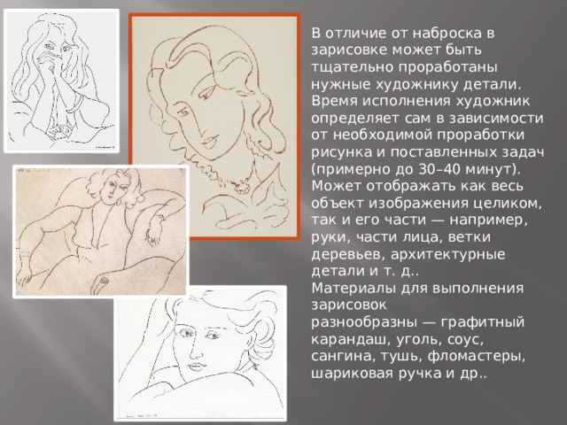 В отличие от наброска в зарисовке может быть тщательно проработаны нужные художнику детали.  Время исполнения художник определяет сам в зависимости от необходимой проработки рисунка и поставленных задач (примерно до 30–40 минут).  Может отображать как весь объект изображения целиком, так и его части — например, руки, части лица, ветки деревьев, архитектурные детали и т. д..  Материалы для выполнения зарисовок разнообразны — графитный карандаш, уголь, соус, сангина, тушь, фломастеры, шариковая ручка и др..