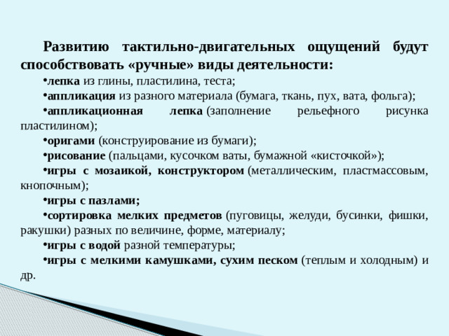 Развитию тактильно-двигательных ощущений будут способствовать «ручные» виды деятельности: лепка  из глины, пластилина, теста; аппликация  из разного материала (бумага, ткань, пух, вата, фольга); аппликационная лепка  (заполнение рельефного рисунка пластилином); оригами  (конструирование из бумаги); рисование  (пальцами, кусочком ваты, бумажной «кисточкой»); игры с мозаикой, конструктором  (металлическим, пластмассовым, кнопочным); игры с пазлами; сортировка мелких предметов  (пуговицы, желуди, бусинки, фишки, ракушки) разных по величине, форме, материалу; игры с водой  разной температуры; игры с мелкими камушками, сухим песком  (теплым и холодным) и др. 4
