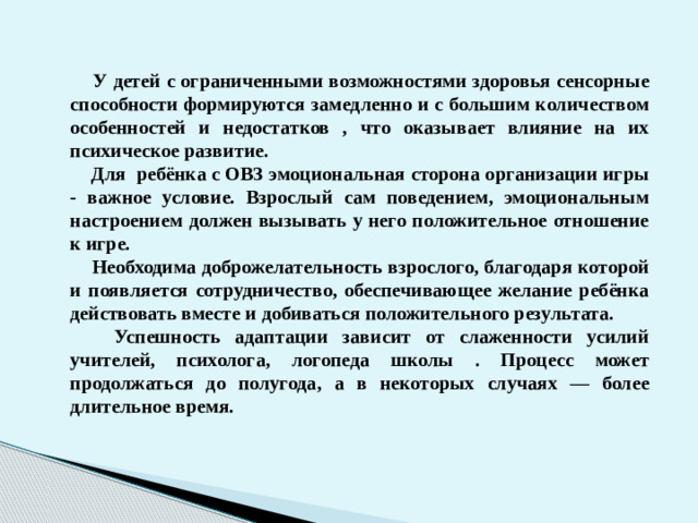 У детей с ограниченными возможностями здоровья сенсорные способности формируются замедленно и с большим количеством особенностей и недостатков , что оказывает влияние на их психическое развитие.  Для ребёнка с ОВЗ эмоциональная сторона организации игры - важное условие. Взрослый сам поведением, эмоциональным настроением должен вызывать у него положительное отношение к игре.  Необходима доброжелательность взрослого, благодаря которой и появляется сотрудничество, обеспечивающее желание ребёнка действовать вместе и добиваться положительного результата.  Успешность адаптации зависит от слаженности усилий учителей, психолога, логопеда школы . Процесс может продолжаться до полугода, а в некоторых случаях — более длительное время. 