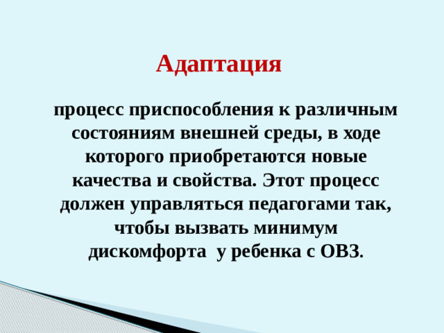 Адаптация процесс приспособления к различным состояниям внешней среды, в ходе которого приобретаются новые качества и свойства. Этот процесс должен управляться педагогами так, чтобы вызвать минимум дискомфорта у ребенка с ОВЗ .