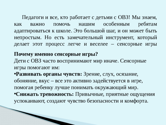 Педагоги и все, кто работает с детьми с ОВЗ! Мы знаем, как важно помочь нашим особенным ребятам адаптироваться к школе. Это большой шаг, и он может быть непростым. Но есть замечательный инструмент, который делает этот процесс легче и веселее – сенсорные игры    Почему именно сенсорные игры? Дети с ОВЗ часто воспринимают мир иначе. Сенсорные игры помогают им: