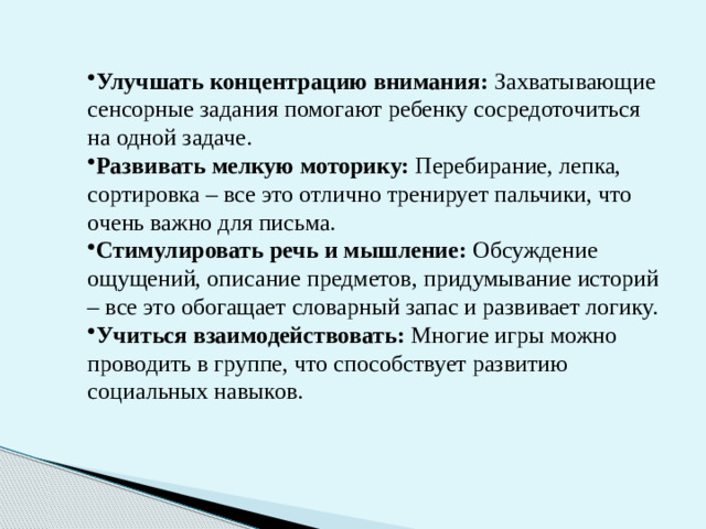Улучшать концентрацию внимания: Захватывающие сенсорные задания помогают ребенку сосредоточиться на одной задаче. Развивать мелкую моторику: Перебирание, лепка, сортировка – все это отлично тренирует пальчики, что очень важно для письма. Стимулировать речь и мышление: Обсуждение ощущений, описание предметов, придумывание историй – все это обогащает словарный запас и развивает логику. Учиться взаимодействовать: Многие игры можно проводить в группе, что способствует развитию социальных навыков.