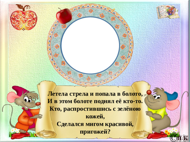 Летела стрела и попала в болото,  И в этом болоте поднял её кто-то.  Кто, распростившись с зелёною кожей,  Сделался мигом красивой, пригожей?