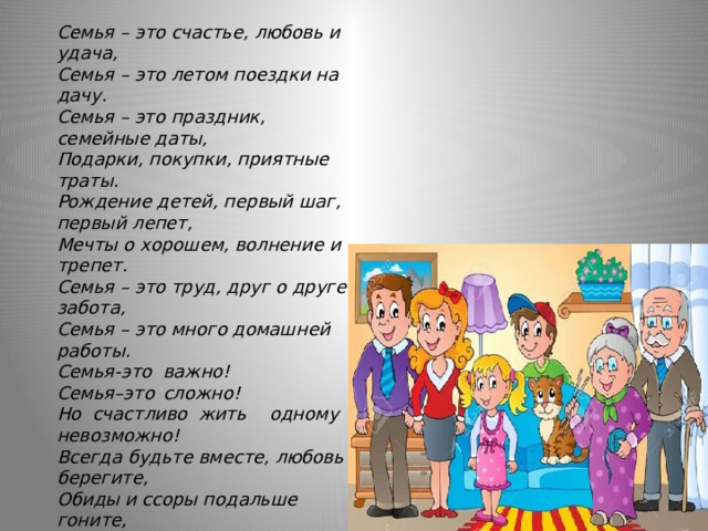 Семья – это счастье, любовь и удача,  Семья – это летом поездки на дачу.  Семья – это праздник, семейные даты,  Подарки, покупки, приятные траты.  Рождение детей, первый шаг, первый лепет,  Мечты о хорошем, волнение и трепет.  Семья – это труд, друг о друге забота,  Семья – это много домашней работы.  Семья-это  важно!  Семья–это  сложно!  Но  счастливо  жить  одному  невозможно!  Всегда будьте вместе, любовь берегите,  Обиды и ссоры подальше гоните,  Хочу, чтоб про вас говорили друзья:  Какая хорошая Ваша семья! (М.Лангер)