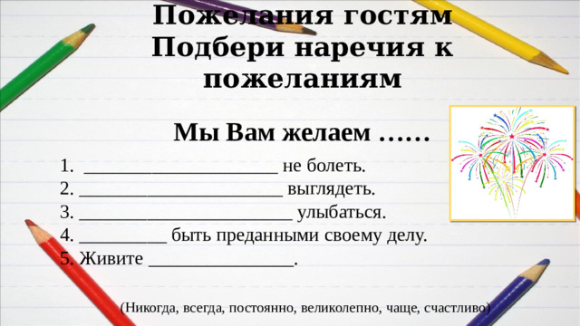 Пожелания гостям  Подбери наречия к пожеланиям Мы Вам желаем …… 1.  ____________________ не болеть.  2. _____________________ выглядеть.  3. ______________________ улыбаться.    4. _________ быть преданными своему делу.  5. Живите _______________. (Никогда, всегда, постоянно, великолепно, чаще, счастливо)