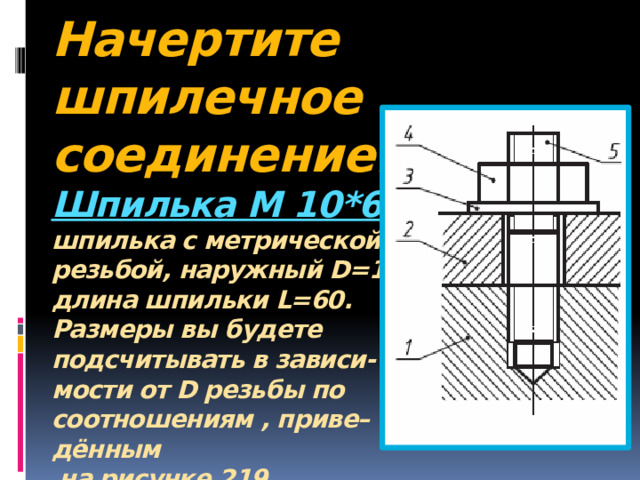 Начертите шпилечное соединение.  Шпилька М 10*60 :  шпилька с метрической  резьбой, наружный D=10,  длина шпильки L=60.  Размеры вы будете  подсчитывать в зависи-  мости от D резьбы по  соотношениям , приве–  дённым  на рисунке 219.