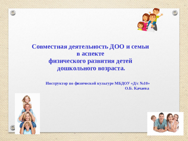 Совместная деятельность ДОО и семьи  в аспекте  физического развития детей  дошкольного возраста.    Инструктор по физической культуре МБДОУ «Д/с №10»  О.Б. Качаева