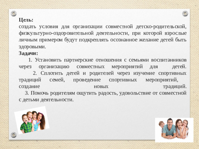 Цель:   создать условия для организации совместной детско-родительской, физкультурно-оздоровительной деятельности, при которой взрослые личным примером будут подкреплять осознанное желание детей быть здоровыми.  Задачи:   1. Установить партнерские отношения с семьями воспитанников через организацию совместных мероприятий для детей.  2. Сплотить детей и родителей через изучение спортивных традиций семей, проведение спортивных мероприятий,  создание новых традиций.  3. Помочь родителям ощутить радость, удовольствие от совместной с детьми деятельности.