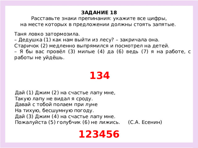 ЗАДАНИЕ 18  Расставьте знаки препинания: укажите все цифры, на месте которых в предложении должны стоять запятые.  Таня ловко затормозила. – Дедушка (1) как нам выйти из лесу? – закричала она. Старичок (2) медленно выпрямился и посмотрел на детей. – Я бы вас провёл (3) милые (4) да (6) ведь (7) я на работе, с работы не уйдёшь. 134 Дай (1) Джим (2) на счастье лапу мне, Такую лапу не видал я сроду. Давай с тобой полаем при луне На тихую, бесшумную погоду. Дай (3) Джим (4) на счастье лапу мне. Пожалуйста (5) голубчик (6) не лижись. (С.А. Есенин) 123456