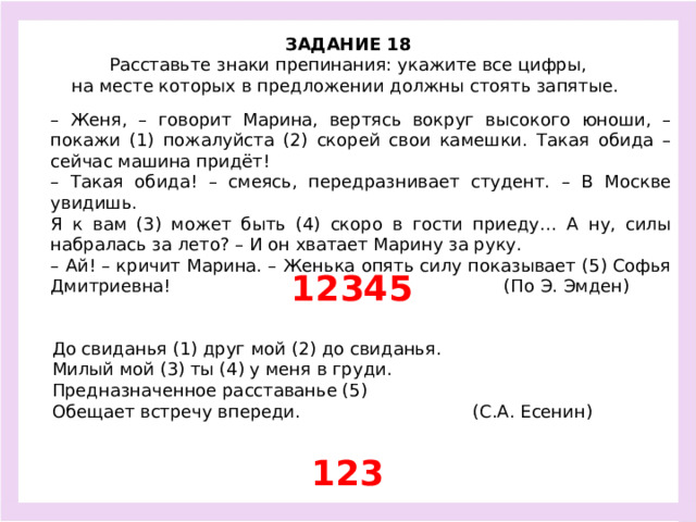 ЗАДАНИЕ 18  Расставьте знаки препинания: укажите все цифры, на месте которых в предложении должны стоять запятые.  – Женя, – говорит Марина, вертясь вокруг высокого юноши, – покажи (1) пожалуйста (2) скорей свои камешки. Такая обида – сейчас машина придёт! – Такая обида! – смеясь, передразнивает студент. – В Москве увидишь. Я к вам (3) может быть (4) скоро в гости приеду… А ну, силы набралась за лето? – И он хватает Марину за руку. – Ай! – кричит Марина. – Женька опять силу показывает (5) Софья Дмитриевна! (По Э. Эмден) 12345 До свиданья (1) друг мой (2) до свиданья. Милый мой (3) ты (4) у меня в груди. Предназначенное расставанье (5) Обещает встречу впереди. (С.А. Есенин) 123