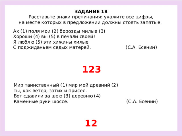 ЗАДАНИЕ 18  Расставьте знаки препинания: укажите все цифры, на месте которых в предложении должны стоять запятые.  Ах (1) поля мои (2) борозды милые (3) Хороши (4) вы (5) в печали своей! Я люблю (5) эти хижины хилые С поджиданьем седых матерей. (С.А. Есенин) 123 Мир таинственный (1) мир мой древний (2) Ты, как ветер, затих и присел. Вот сдавили за шею (3) деревню (4) Каменные руки шоссе. (С.А. Есенин) 12
