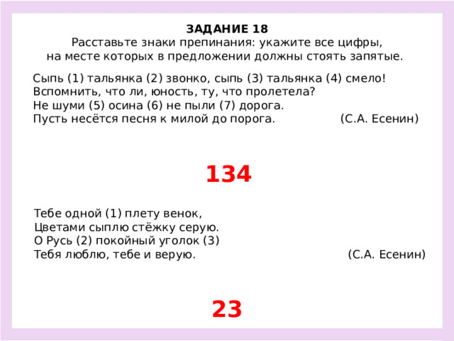 ЗАДАНИЕ 18  Расставьте знаки препинания: укажите все цифры, на месте которых в предложении должны стоять запятые.  Сыпь (1) тальянка (2) звонко, сыпь (3) тальянка (4) смело! Вспомнить, что ли, юность, ту, что пролетела? Не шуми (5) осина (6) не пыли (7) дорога. Пусть несётся песня к милой до порога. (С.А. Есенин) 134 Тебе одной (1) плету венок, Цветами сыплю стёжку серую. О Русь (2) покойный уголок (3) Тебя люблю, тебе и верую. (С.А. Есенин) 23