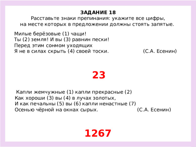 ЗАДАНИЕ 18  Расставьте знаки препинания: укажите все цифры, на месте которых в предложении должны стоять запятые.  Милые берёзовые (1) чащи! Ты (2) земля! И вы (3) равнин пески! Перед этим сонмом уходящих Я не в силах скрыть (4) своей тоски. (С.А. Есенин) 23  Капли жемчужные (1) капли прекрасные (2) Как хороши (3) вы (4) в лучах золотых, И как печальны (5) вы (6) капли ненастные (7) Осенью чёрной на окнах сырых. (С.А. Есенин) 1267
